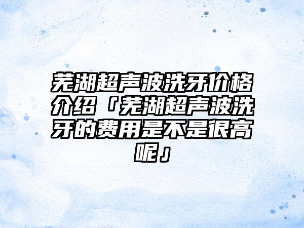 芜湖超声波洗牙价格介绍「芜湖超声波洗牙的费用是不是很高呢」