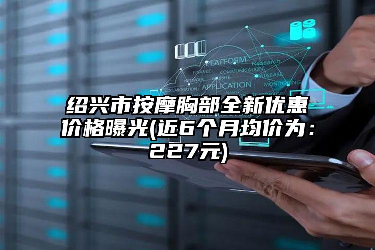 绍兴市按摩胸部全新优惠价格曝光(近6个月均价为：227元)