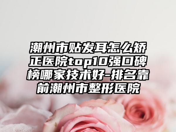 潮州市贴发耳怎么矫正医院top10强口碑榜哪家技术好-排名靠前潮州市整形医院