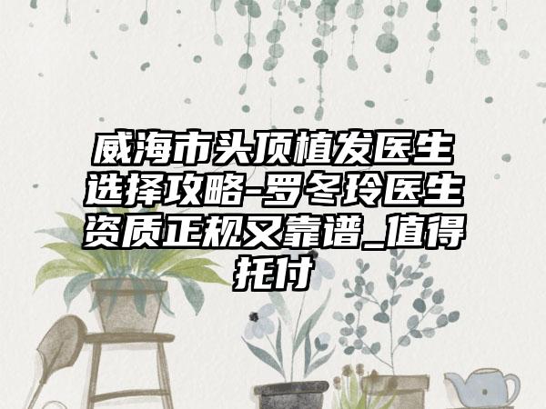 威海市头顶植发医生选择攻略-罗冬玲医生资质正规又靠谱_值得托付