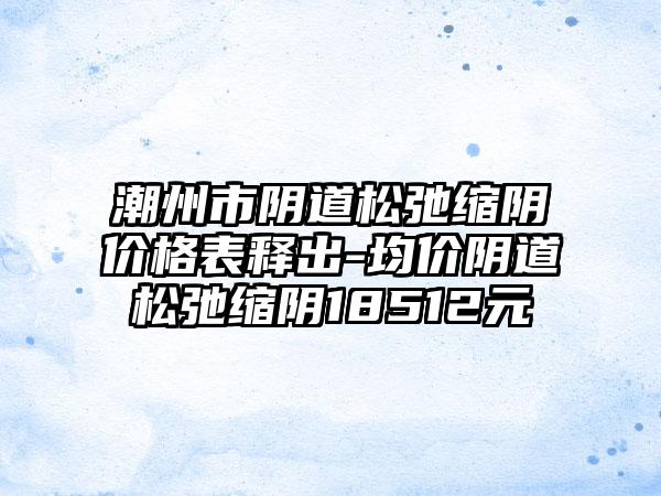 潮州市阴道松弛缩阴价格表释出-均价阴道松弛缩阴18512元