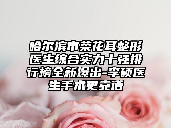 哈尔滨市菜花耳整形医生综合实力十强排行榜全新爆出-李硕医生手术更靠谱