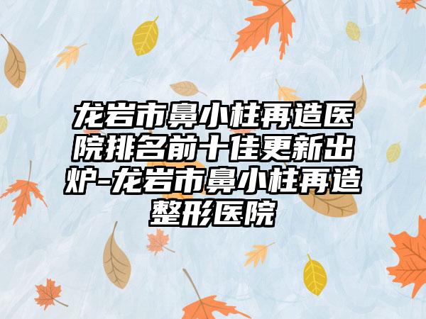 龙岩市鼻小柱再造医院排名前十佳更新出炉-龙岩市鼻小柱再造整形医院