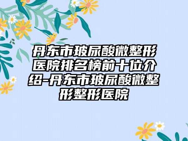 丹东市玻尿酸微整形医院排名榜前十位介绍-丹东市玻尿酸微整形整形医院