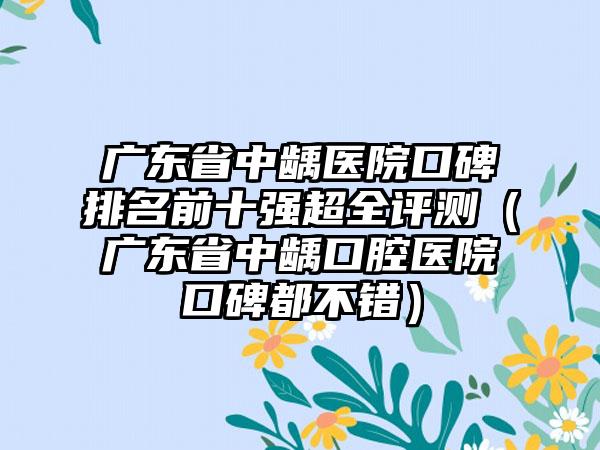 广东省中龋医院口碑排名前十强超全评测（广东省中龋口腔医院口碑都不错）