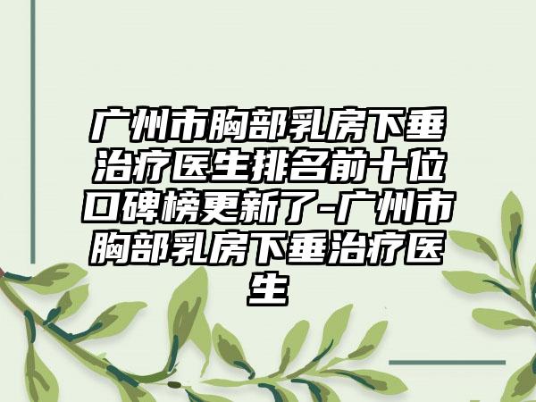 广州市胸部乳房下垂治疗医生排名前十位口碑榜更新了-广州市胸部乳房下垂治疗医生