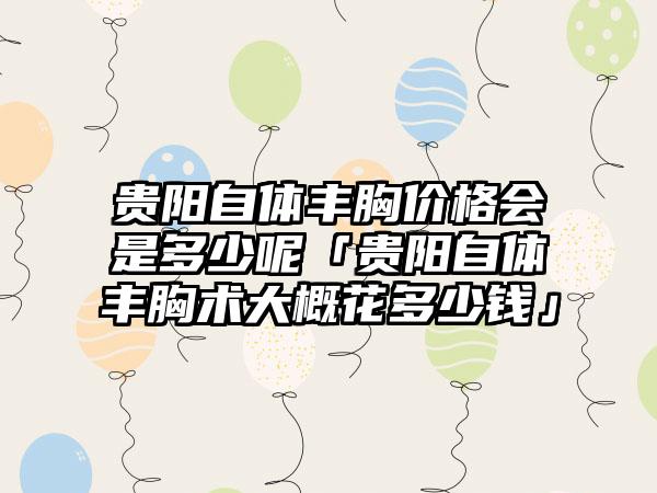 贵阳自体丰胸价格会是多少呢「贵阳自体丰胸术大概花多少钱」