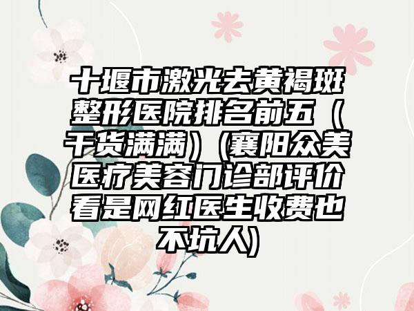 十堰市激光去黄褐斑整形医院排名前五（干货满满）(襄阳众美医疗美容门诊部评价看是网红医生收费也不坑人)