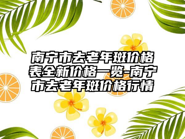 南宁市去老年斑价格表全新价格一览-南宁市去老年斑价格行情