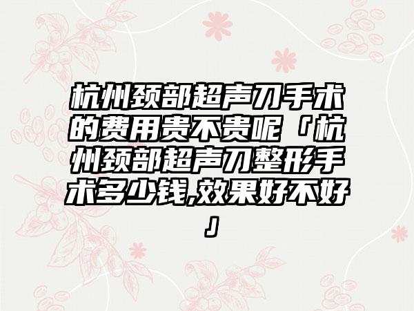 杭州颈部超声刀手术的费用贵不贵呢「杭州颈部超声刀整形手术多少钱,成果好不好」