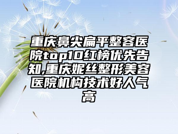 重庆鼻尖扁平整容医院top10红榜优先告知,重庆妮丝整形美容医院机构技术好人气高