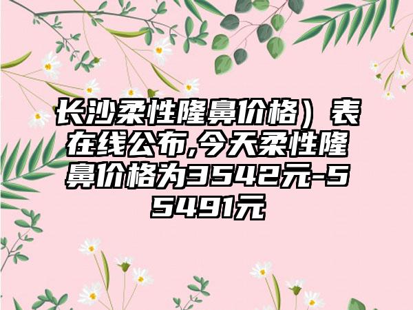 长沙柔性隆鼻价格）表在线公布,今天柔性隆鼻价格为3542元-55491元