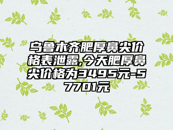 乌鲁木齐肥厚鼻尖价格表泄露,今天肥厚鼻尖价格为3495元-57701元