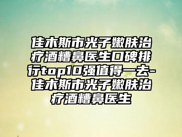 佳木斯市光子嫩肤治疗酒糟鼻医生口碑排行top10强值得一去-佳木斯市光子嫩肤治疗酒糟鼻医生