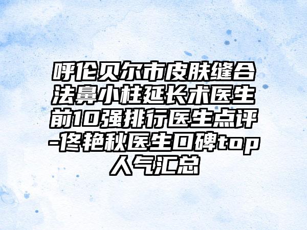 呼伦贝尔市皮肤缝合法鼻小柱延长术医生前10强排行医生点评-佟艳秋医生口碑top人气汇总