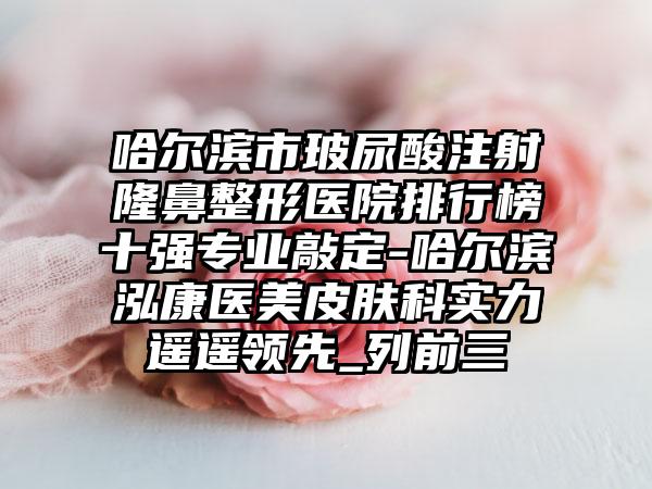 哈尔滨市玻尿酸注射七元医院排行榜十强正规敲定-哈尔滨泓康医美皮肤科实力遥遥领跑_列前三