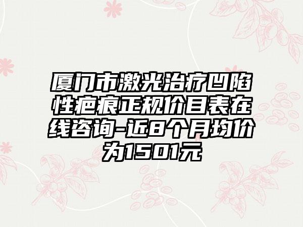 厦门市激光治疗凹陷性疤痕正规价目表在线咨询-近8个月均价为1501元