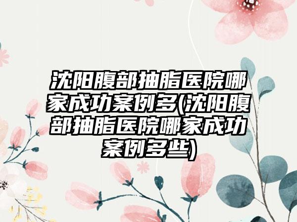 沈阳腹部抽脂医院哪家成功实例多(沈阳腹部抽脂医院哪家成功实例多些)