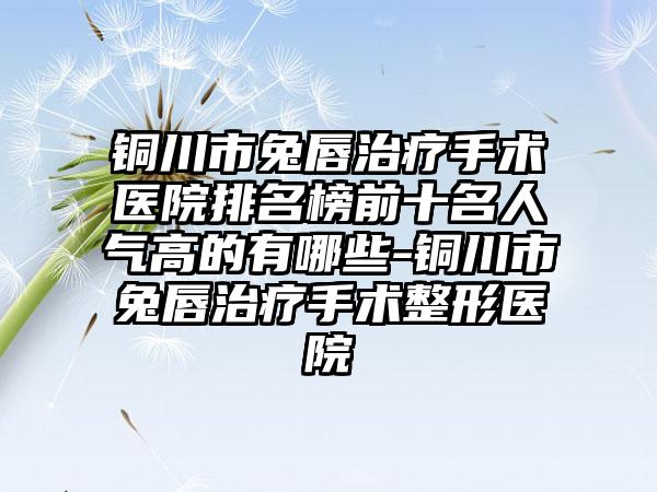 铜川市兔唇治疗手术医院排名榜前十名人气高的有哪些-铜川市兔唇治疗手术整形医院