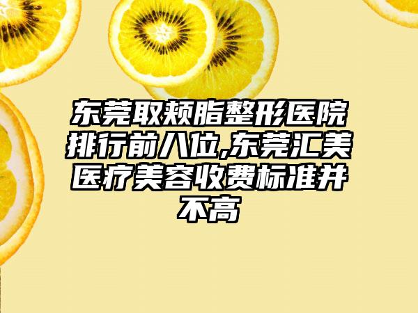 东莞取颊脂整形医院排行前八位,东莞汇美医疗美容收费标准并不高