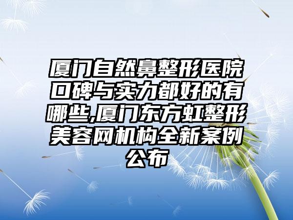 厦门自然鼻整形医院口碑与实力都好的有哪些,厦门东方虹整形美容网机构全新实例公布