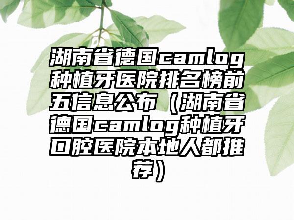 湖南省德国camlog种植牙医院排名榜前五信息公布（湖南省德国camlog种植牙口腔医院本地人都推荐）