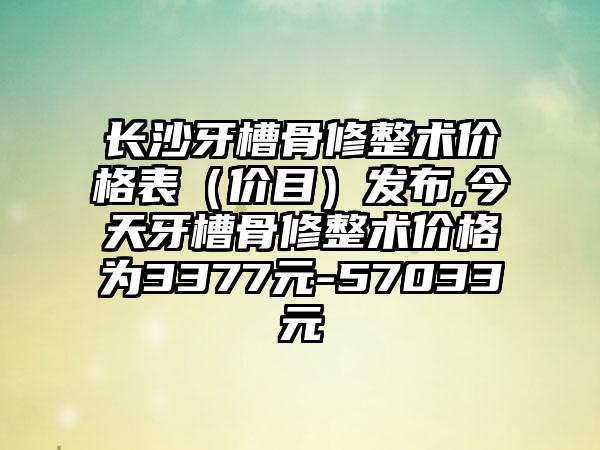 长沙牙槽骨修整术价格表（价目）发布,今天牙槽骨修整术价格为3377元-57033元