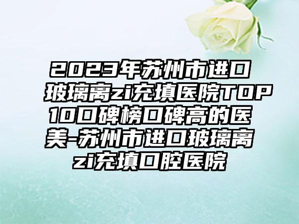 2023年苏州市进口玻璃离zi充填医院TOP10口碑榜口碑高的医美-苏州市进口玻璃离zi充填口腔医院