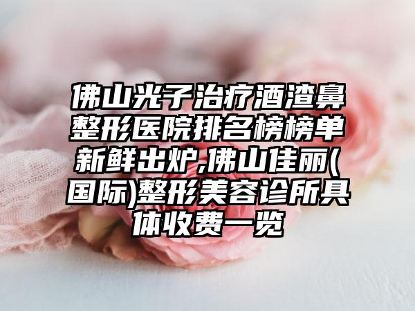 佛山光子治疗酒渣鼻整形医院排名榜榜单新鲜出炉,佛山佳丽(国际)整形美容诊所具体收费一览