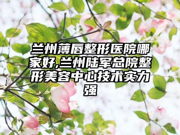 兰州薄唇整形医院哪家好,兰州陆军总院整形美容中心技术实力强