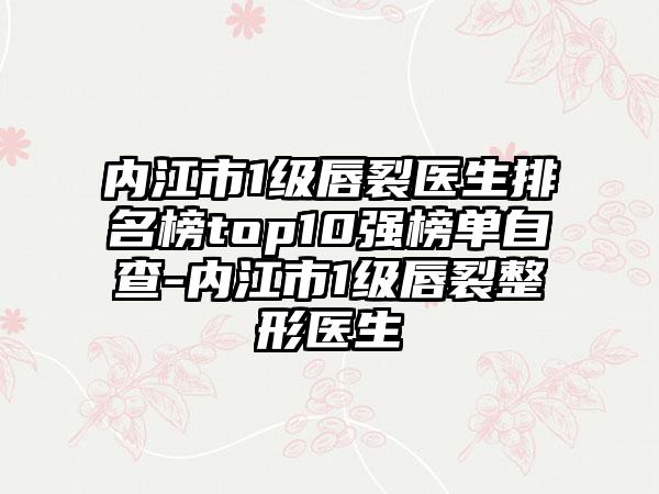 内江市1级唇裂医生排名榜top10强榜单自查-内江市1级唇裂整形医生