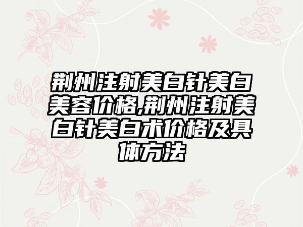 荆州注射美白针美白美容价格,荆州注射美白针美白术价格及具体方法