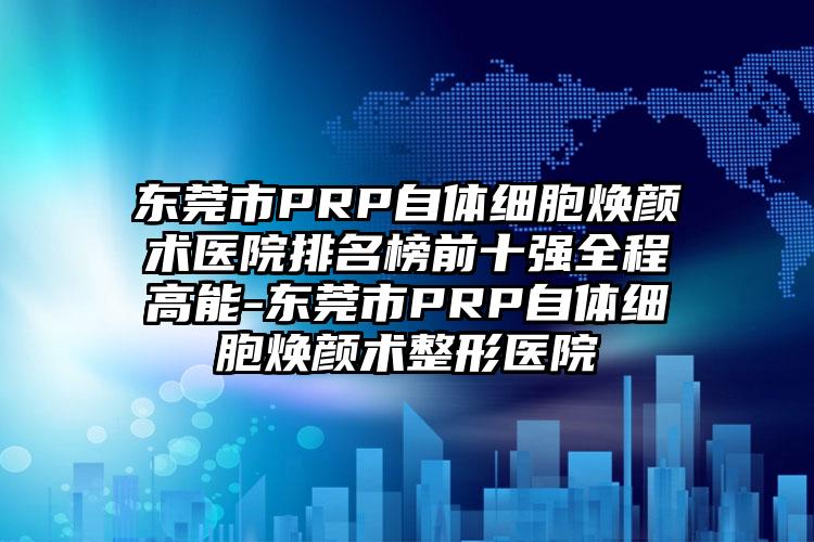 东莞市PRP自体细胞焕颜术医院排名榜前十强全程高能-东莞市PRP自体细胞焕颜术整形医院