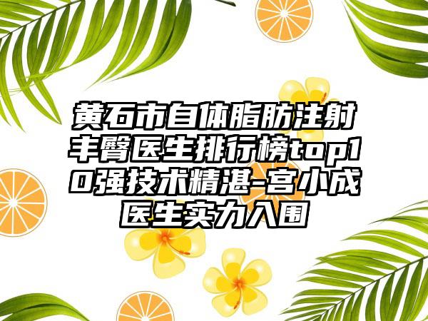 黄石市自体脂肪注射丰臀医生排行榜top10强技术不错-宫小成医生实力入围