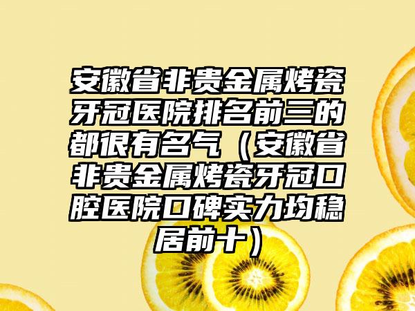 安徽省非贵金属烤瓷牙冠医院排名前三的都很有名气（安徽省非贵金属烤瓷牙冠口腔医院口碑实力均稳居前十）