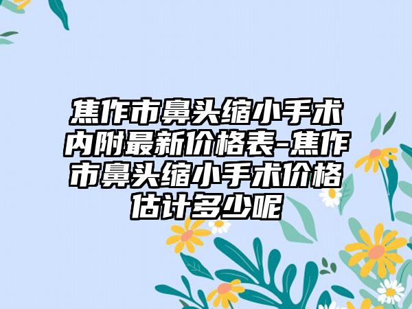 焦作市鼻头缩小手术内附非常新价格表-焦作市鼻头缩小手术价格估计多少呢