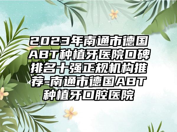 2023年南通市德国ABT种植牙医院口碑排名十强正规机构推荐-南通市德国ABT种植牙口腔医院