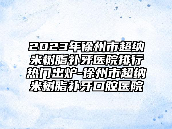 2023年徐州市超纳米树脂补牙医院排行热门出炉-徐州市超纳米树脂补牙口腔医院