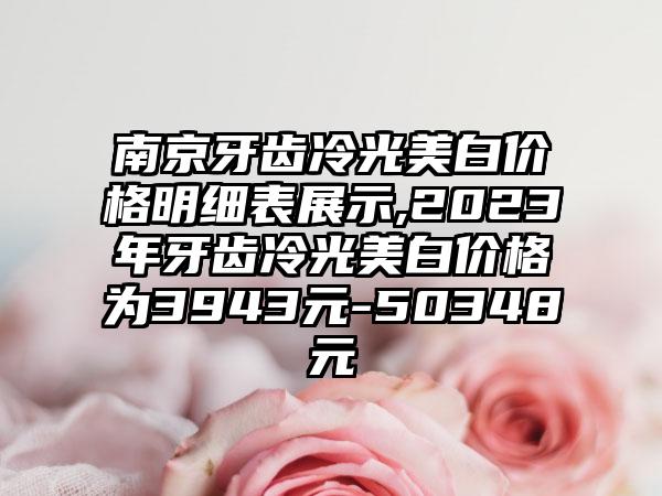 南京牙齿冷光美白价格明细表展示,2023年牙齿冷光美白价格为3943元-50348元