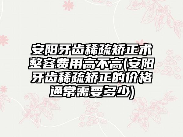 安阳牙齿稀疏矫正术整容费用高不高(安阳牙齿稀疏矫正的价格通常需要多少)