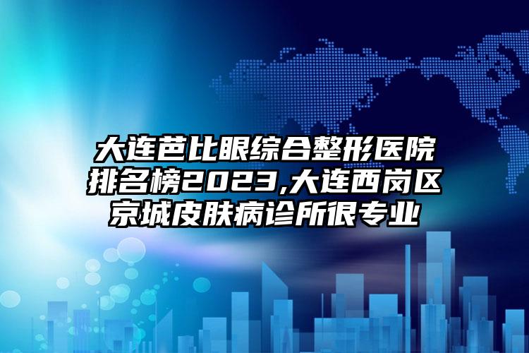 大连芭比眼综合整形医院排名榜2023,大连西岗区京城皮肤病诊所很正规