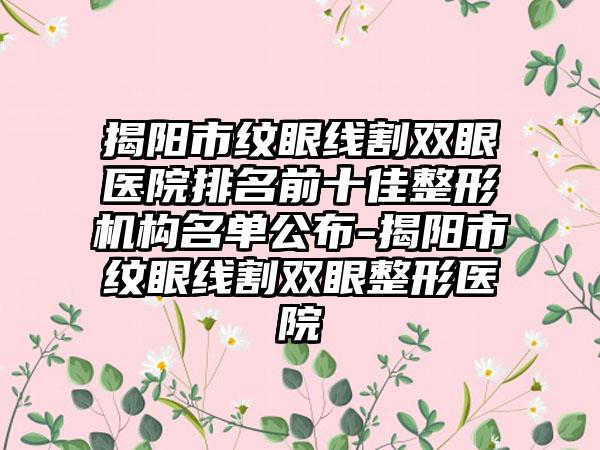 揭阳市纹眼线割双眼医院排名前十佳整形机构名单公布-揭阳市纹眼线割双眼整形医院