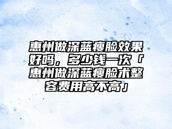 惠州做深蓝瘦脸成果好吗，多少钱一次「惠州做深蓝瘦脸术整容费用高不高」