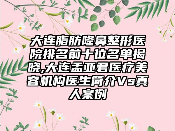 大连脂肪七元医院排名前十位名单揭晓,大连孟亚君医疗美容机构医生简介Vs真人实例