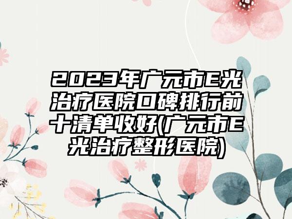 2023年广元市E光治疗医院口碑排行前十清单收好(广元市E光治疗整形医院)