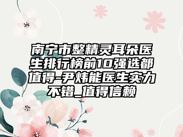 南宁市整精灵耳朵医生排行榜前10强选都值得-尹炜能医生实力不错_值得信赖