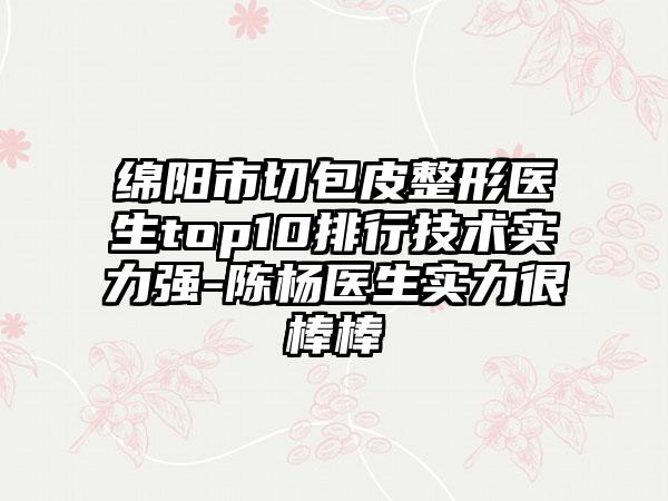 绵阳市切包皮整形医生top10排行技术实力强-陈杨医生实力很棒棒