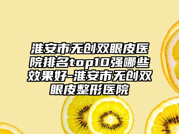 淮安市无创双眼皮医院排名top10强哪些成果好-淮安市无创双眼皮整形医院