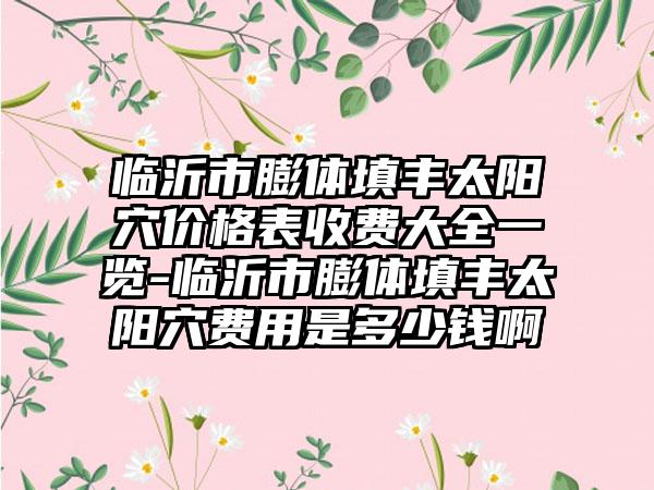 临沂市膨体填丰太阳穴价格表收费大全一览-临沂市膨体填丰太阳穴费用是多少钱啊