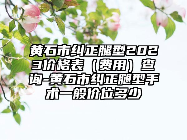 黄石市纠正腿型2023价格表（费用）查询-黄石市纠正腿型手术一般价位多少